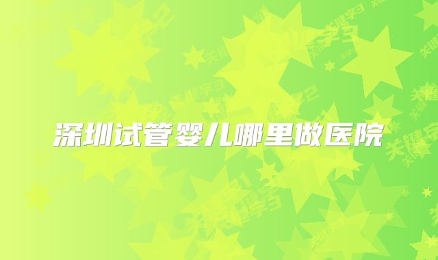深圳试管婴儿哪里做医院