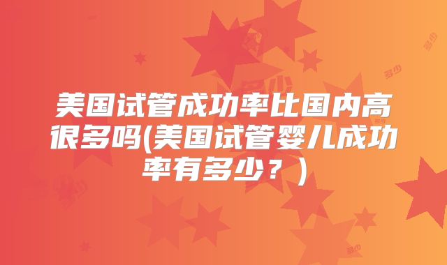 美国试管成功率比国内高很多吗(美国试管婴儿成功率有多少？)