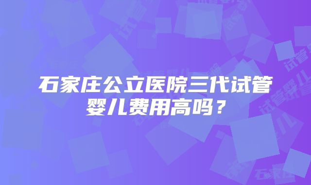 石家庄公立医院三代试管婴儿费用高吗?