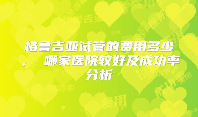 格鲁吉亚试管的费用多少， 哪家医院较好及成功率分析