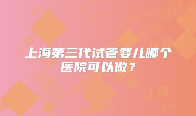 上海第三代试管婴儿哪个医院可以做？