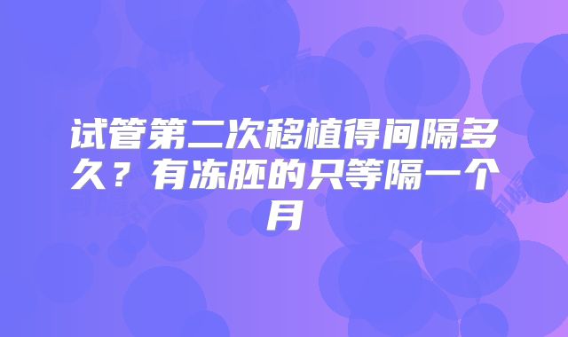 试管第二次移植得间隔多久？有冻胚的只等隔一个月