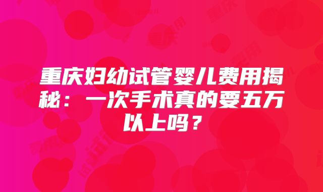 重庆妇幼试管婴儿费用揭秘：一次手术真的要五万以上吗？