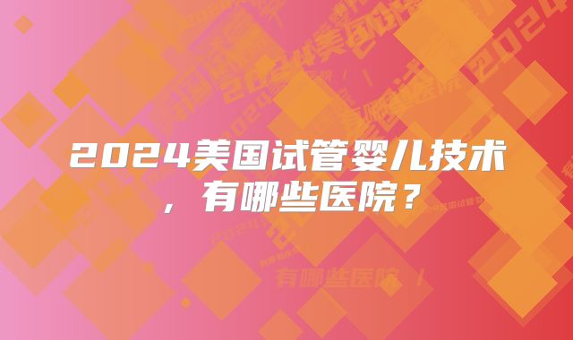 2024美国试管婴儿技术，有哪些医院？