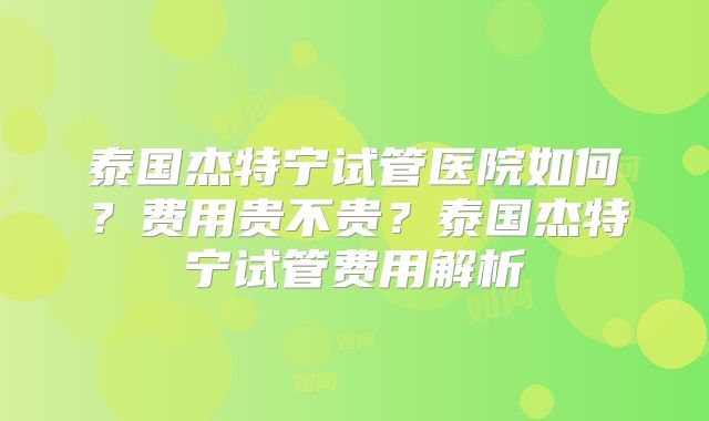 泰国杰特宁试管医院如何？费用贵不贵？泰国杰特宁试管费用解析