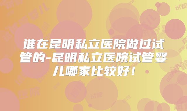 谁在昆明私立医院做过试管的-昆明私立医院试管婴儿哪家比较好!