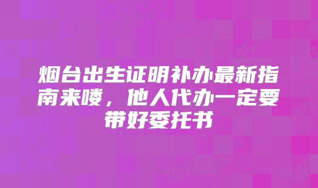 烟台出生证明补办最新指南来喽，他人代办一定要带好委托书