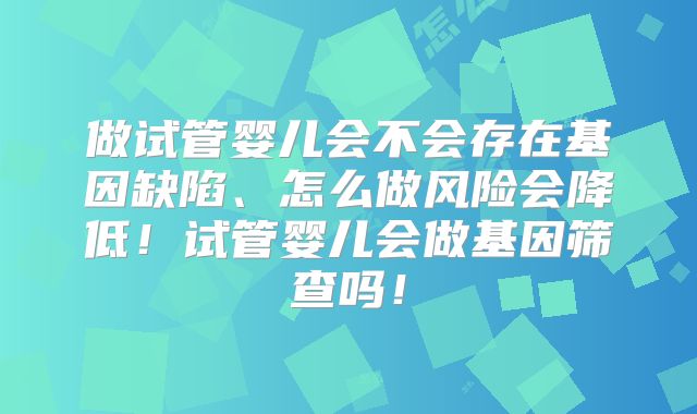 做试管婴儿会不会存在基因缺陷、怎么做风险会降低！试管婴儿会做基因筛查吗！