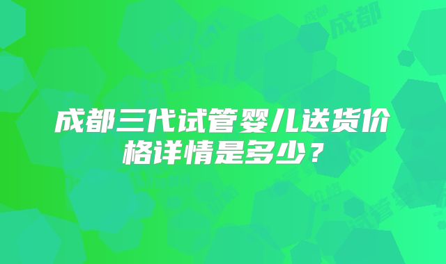 成都三代试管婴儿送货价格详情是多少?