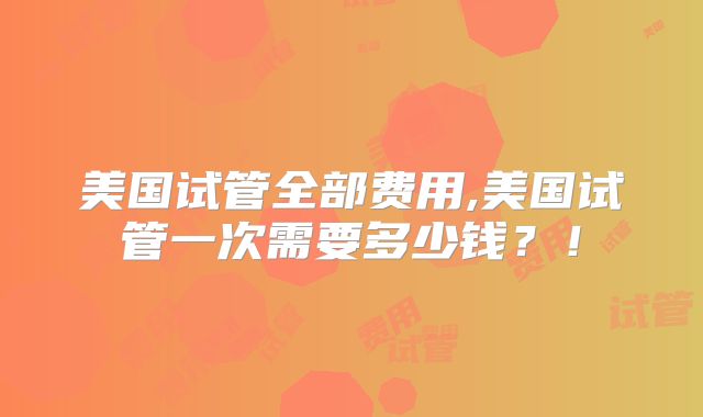 美国试管全部费用,美国试管一次需要多少钱？！