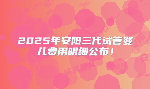 2025年安阳三代试管婴儿费用明细公布!