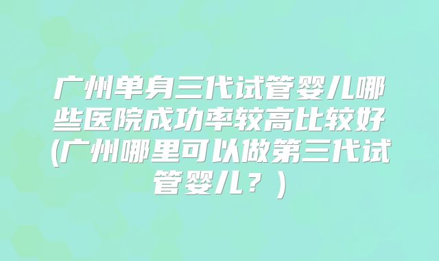 广州单身三代试管婴儿哪些医院成功率较高比较好(广州哪里可以做第三代试管婴儿?)