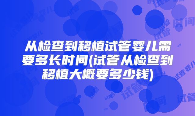 从检查到移植试管婴儿需要多长时间(试管从检查到移植大概要多少钱)