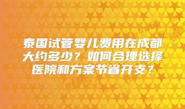 泰国试管婴儿费用在成都大约多少?如何合理选择医院和方案节省开支?