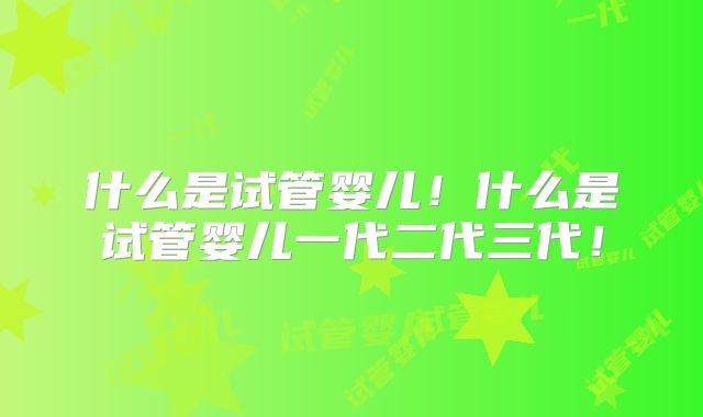 什么是试管婴儿!什么是试管婴儿一代二代三代!