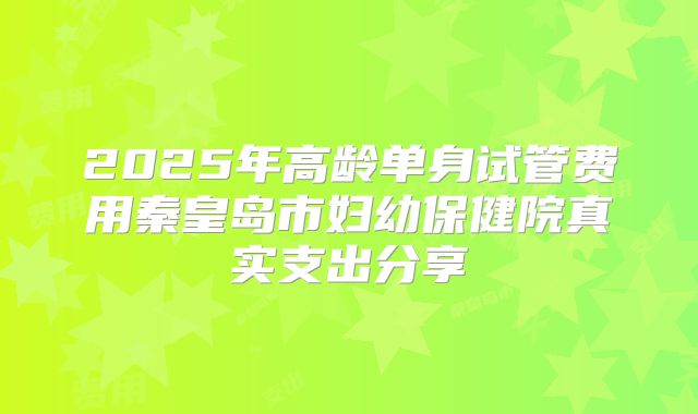 2025年高龄单身试管费用秦皇岛市妇幼保健院真实支出分享