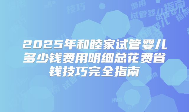 2025年和睦家试管婴儿多少钱费用明细总花费省钱技巧完全指南