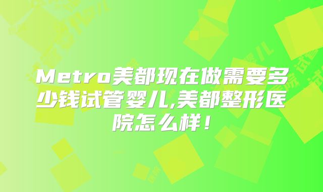 Metro美都现在做需要多少钱试管婴儿,美都整形医院怎么样！