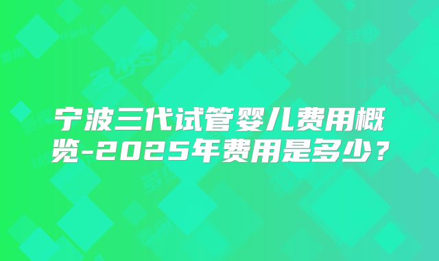 宁波三代试管婴儿费用概览-2025年费用是多少？