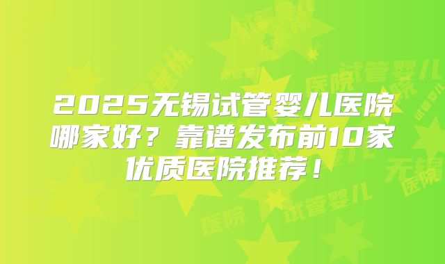 2025无锡试管婴儿医院哪家好？靠谱发布前10家优质医院推荐！