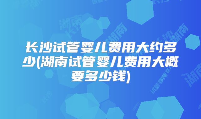 长沙试管婴儿费用大约多少(湖南试管婴儿费用大概要多少钱)