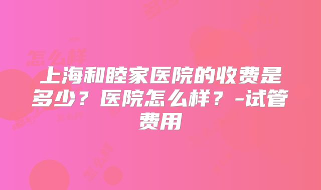 上海和睦家医院的收费是多少？医院怎么样？-试管费用