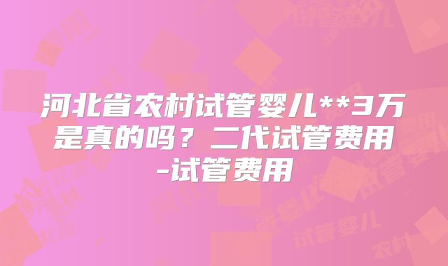 河北省农村试管婴儿**3万是真的吗？二代试管费用-试管费用