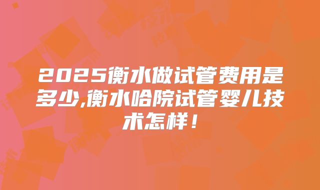 2025衡水做试管费用是多少,衡水哈院试管婴儿技术怎样！