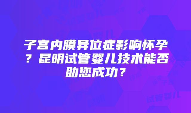 子宫内膜异位症影响怀孕?昆明试管婴儿技术能否助您成功?