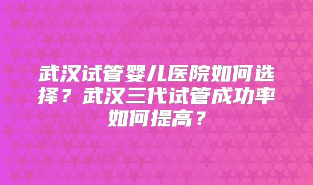 武汉试管婴儿医院如何选择？武汉三代试管成功率如何提高？