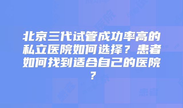北京三代试管成功率高的私立医院如何选择？患者如何找到适合自己的医院？