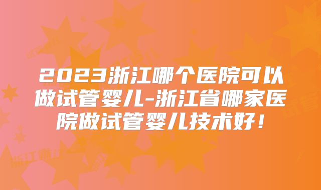 2023浙江哪个医院可以做试管婴儿-浙江省哪家医院做试管婴儿技术好!