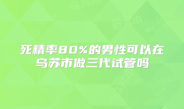死精率80%的男性可以在乌苏市做三代试管吗