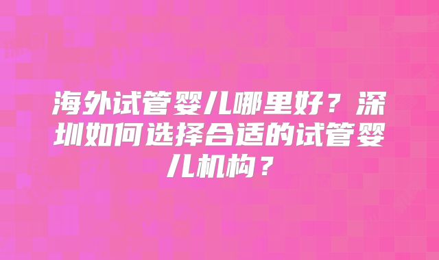 海外试管婴儿哪里好？深圳如何选择合适的试管婴儿机构？