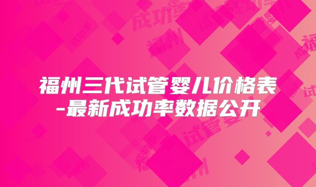 福州三代试管婴儿价格表-最新成功率数据公开
