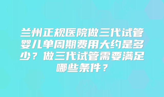 兰州正规医院做三代试管婴儿单周期费用大约是多少？做三代试管需要满足哪些条件？