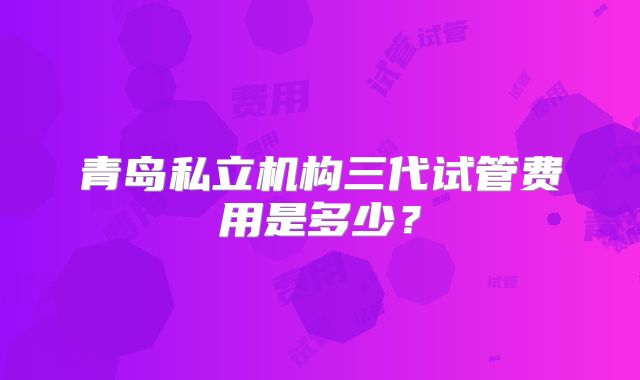 青岛私立机构三代试管费用是多少？