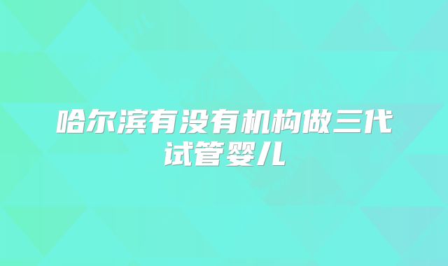 哈尔滨有没有机构做三代试管婴儿