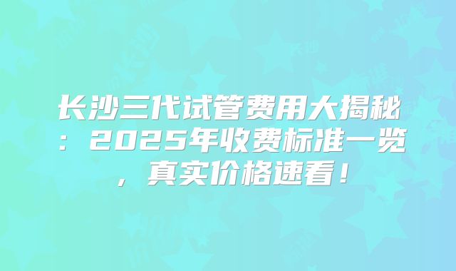 长沙三代试管费用大揭秘：2025年收费标准一览，真实价格速看！