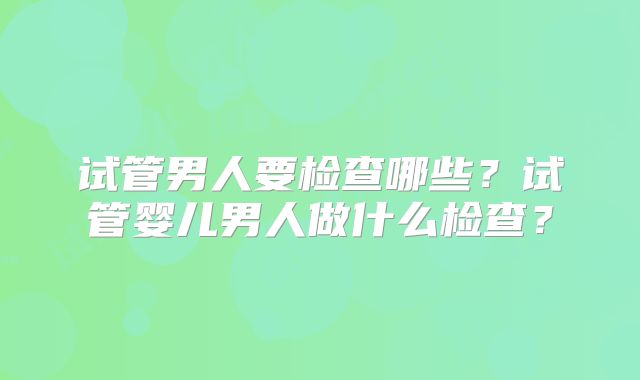 试管男人要检查哪些?试管婴儿男人做什么检查?