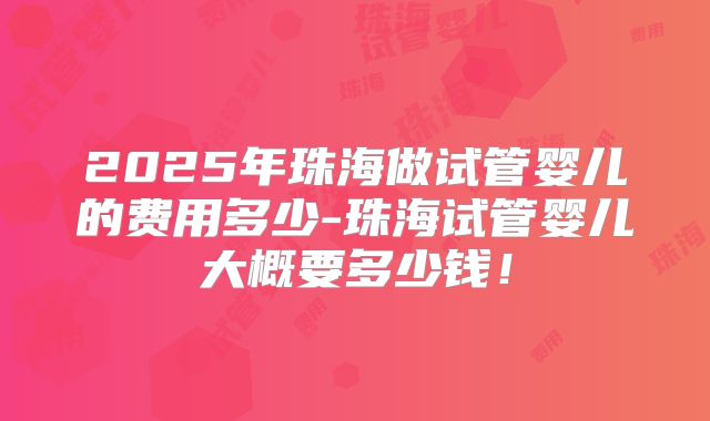 2025年珠海做试管婴儿的费用多少-珠海试管婴儿大概要多少钱！