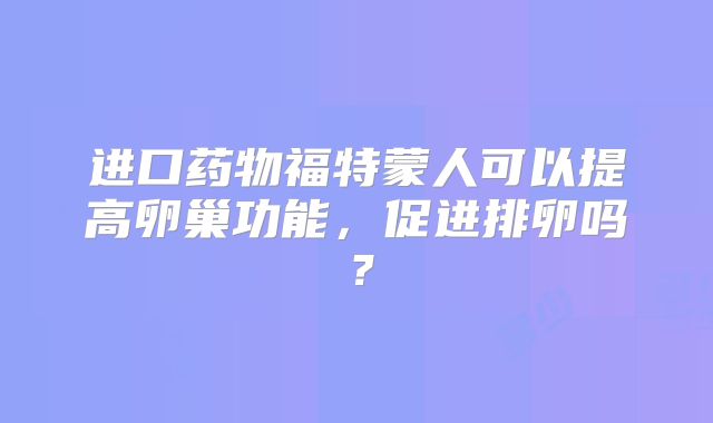 进口药物福特蒙人可以提高卵巢功能，促进排卵吗？