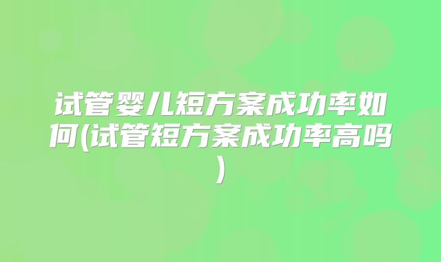 试管婴儿短方案成功率如何(试管短方案成功率高吗)