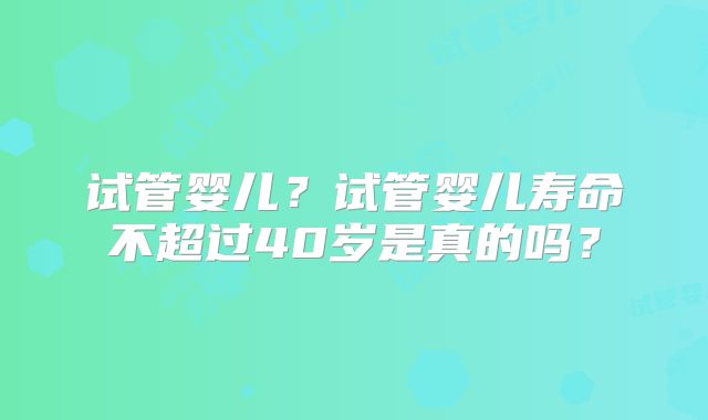 试管婴儿？试管婴儿寿命不超过40岁是真的吗？