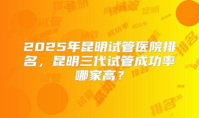 2025年昆明试管医院排名，昆明三代试管成功率哪家高？