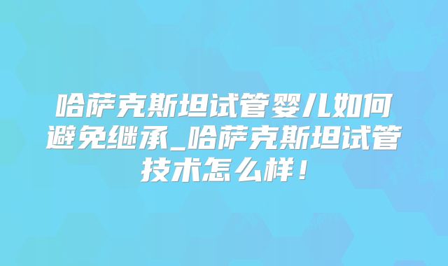哈萨克斯坦试管婴儿如何避免继承_哈萨克斯坦试管技术怎么样!