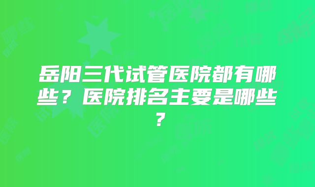 岳阳三代试管医院都有哪些？医院排名主要是哪些？