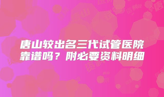 唐山较出名三代试管医院靠谱吗？附必要资料明细