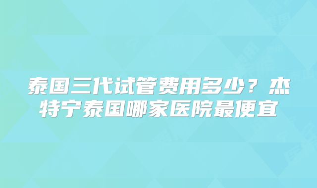 泰国三代试管费用多少？杰特宁泰国哪家医院最便宜