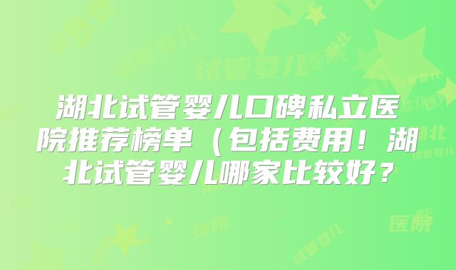 湖北试管婴儿口碑私立医院推荐榜单(包括费用!湖北试管婴儿哪家比较好?